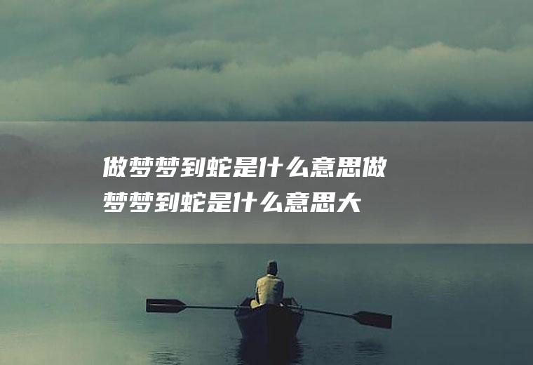 做梦梦到蛇是什么意思(做梦梦到蛇是什么意思大蟒)