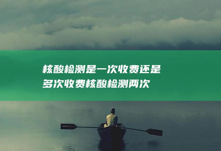 核酸检测是一次收费还是多次收费(核酸检测两次都要收费吗)