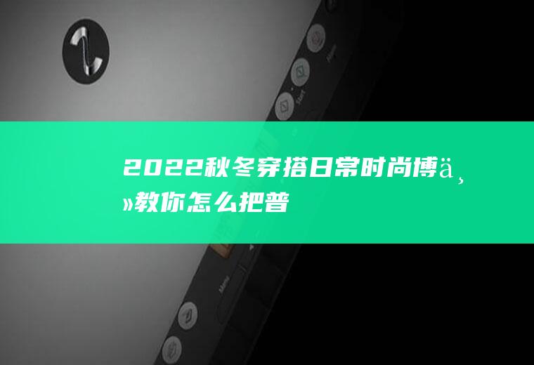 2022秋冬穿搭日常：时尚博主教你,怎么把普通单品穿出时尚感