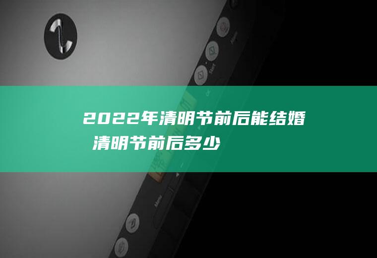 2022年清明节前后能结婚吗(清明节前后多少天不能结婚)